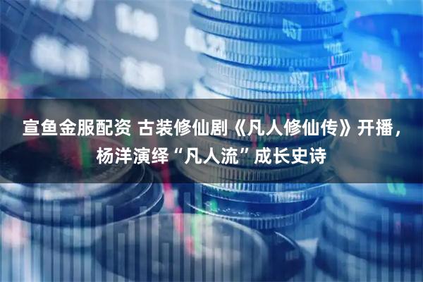 宣鱼金服配资 古装修仙剧《凡人修仙传》开播，杨洋演绎“凡人流”成长史诗