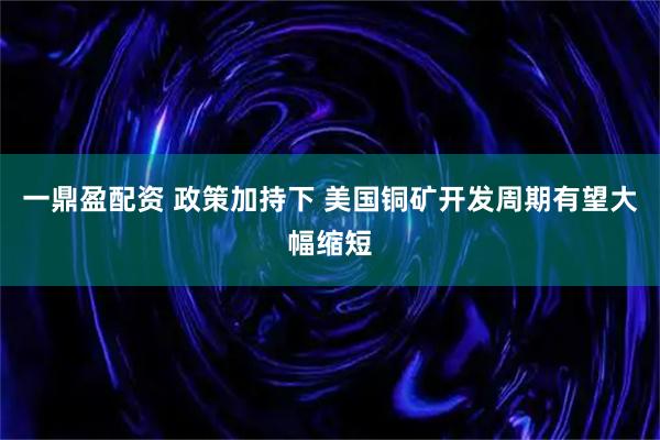 一鼎盈配资 政策加持下 美国铜矿开发周期有望大幅缩短