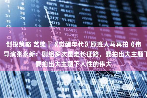 创投策略 艺绽｜《觉醒年代》原班人马再拍《伟大的长征》，导演张永新：剧组多次重走长征路，要拍出大主题下人性的伟大