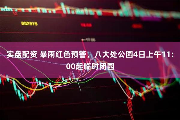 实盘配资 暴雨红色预警，八大处公园4日上午11:00起临时闭园