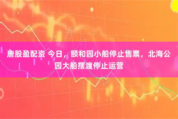 唐股盈配资 今日，颐和园小船停止售票，北海公园大船摆渡停止运营