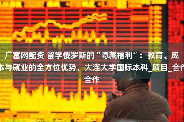 广富网配资 留学俄罗斯的“隐藏福利”：教育、成本与就业的全方位优势，大连大学国际本科_项目_合作