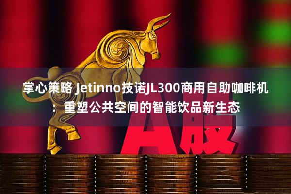 掌心策略 Jetinno技诺JL300商用自助咖啡机：重塑公共空间的智能饮品新生态