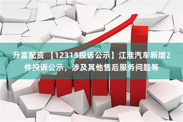 升富配资 【12315投诉公示】江淮汽车新增2件投诉公示，涉及其他售后服务问题等