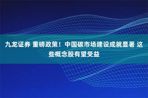 九龙证券 重磅政策！中国碳市场建设成就显著 这些概念股有望受益