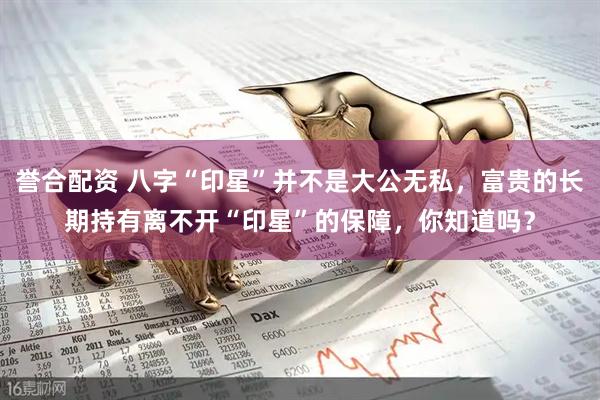 誉合配资 八字“印星”并不是大公无私，富贵的长期持有离不开“印星”的保障，你知道吗？