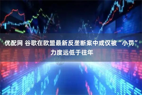 优配网 谷歌在欧盟最新反垄断案中或仅被“小罚” 力度远低于往年