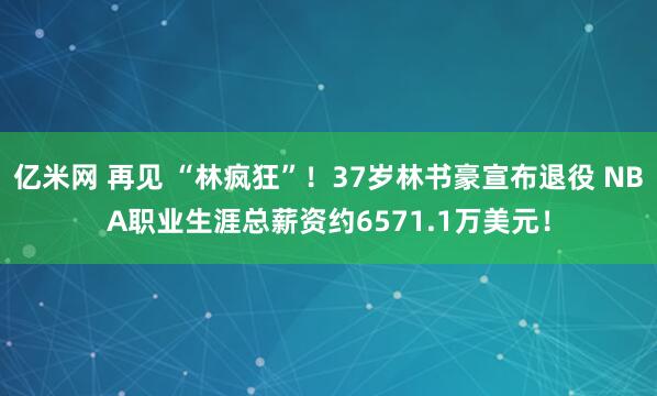 亿米网 再见 “林疯狂”！37岁林书豪宣布退役 NBA职业生涯总薪资约6571.1万美元！