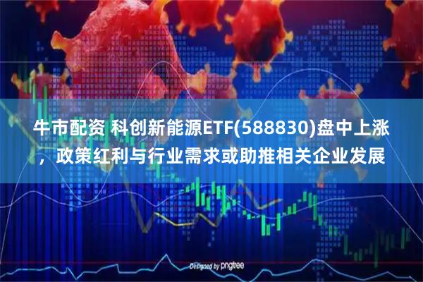 牛市配资 科创新能源ETF(588830)盘中上涨，政策红利与行业需求或助推相关企业发展