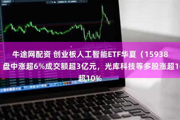 牛途网配资 创业板人工智能ETF华夏（159381）盘中涨超6%成交额超3亿元，光库科技等多股涨超10%