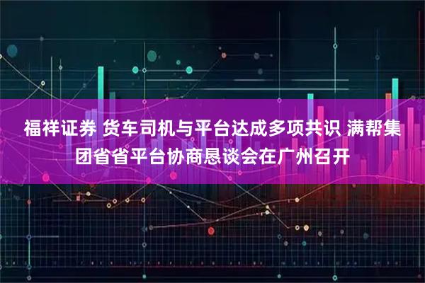 福祥证券 货车司机与平台达成多项共识 满帮集团省省平台协商恳谈会在广州召开
