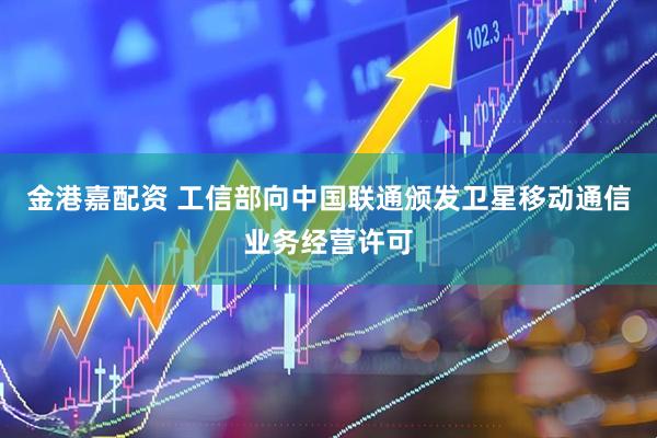 金港嘉配资 工信部向中国联通颁发卫星移动通信业务经营许可