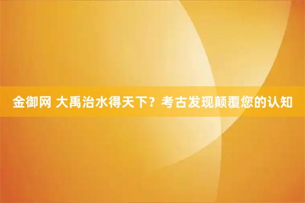 金御网 大禹治水得天下？考古发现颠覆您的认知