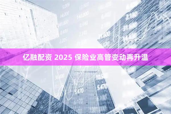 亿融配资 2025 保险业高管变动再升温