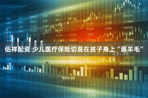 伍祥配资 少儿医疗保险切莫在孩子身上“薅羊毛”