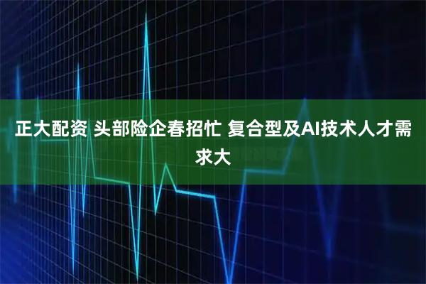 正大配资 头部险企春招忙 复合型及AI技术人才需求大