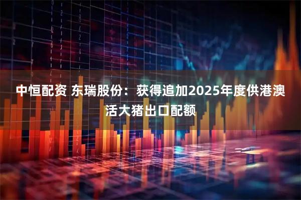 中恒配资 东瑞股份：获得追加2025年度供港澳活大猪出口配额