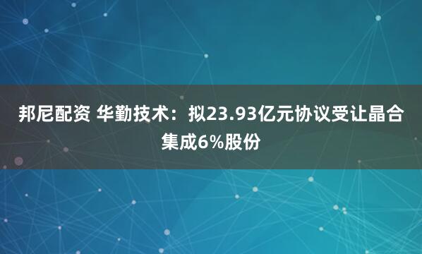 邦尼配资 华勤技术：拟23.93亿元协议受让晶合集成6%股份