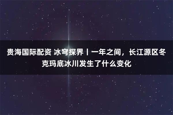 贵海国际配资 冰穹探界丨一年之间，长江源区冬克玛底冰川发生了什么变化