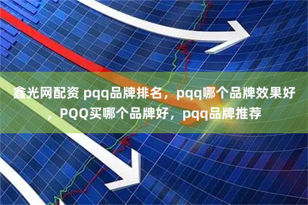 鑫光网配资 pqq品牌排名，pqq哪个品牌效果好，PQQ买哪个品牌好，pqq品牌推荐