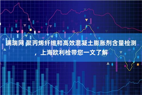 满瑞网 聚丙烯纤维和高效混凝土膨胀剂含量检测，上海欧利检带您一文了解